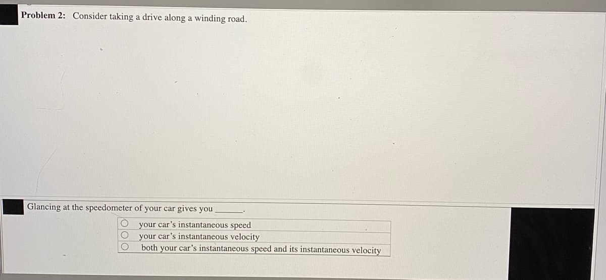 Problem 2: Consider taking a drive along a winding road.
Glancing at the speedometer of your car gives you
your car's instantaneous speed
your car's instantaneous velocity
both your car's instantaneous speed and its instantaneous velocity
