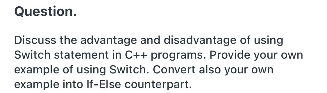 Question.
Discuss the advantage and disadvantage of using
Switch statement in C++ programs. Provide your own
example of using Switch. Convert also your own
example into If-Else counterpart.
