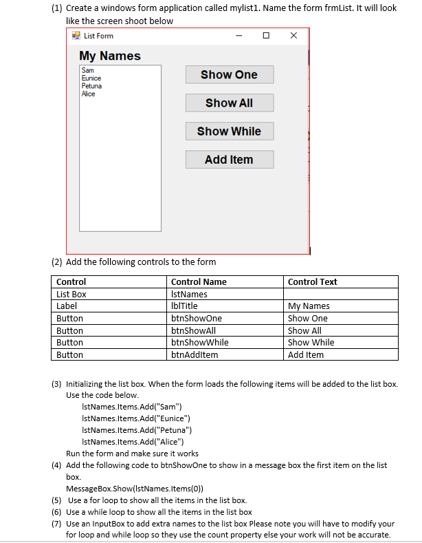 (1) Create a windows form application called mylist1. Name the form frmList. It will look
like the screen shoot below
List Form
My Names
Sam
Eunice
Petuna
Alice
Show One
Show All
Show While
Add Item
(2) Add the following controls to the form
Control
Control Name
Control Text
List Box
IstNames
My Names
Show One
Label
IbITitle
Button
btnShowOne
Button
btnShowAll
Show All
Button
btnShowWhile
Show While
btnAdditem
Add Item
Button
(3) Initializing the list box. When the form loads the following items will be added to the list box.
Use the code below.
IstNames.Items.Add("Sam")
IstNames.Items.Add("Eunice")
IstNames.ltems.Add("Petuna")
IstNames.Items.Add("Alice")
Run the form and make sure it works
(4) Add the following code to btnShowone to show in a message box the first item on the list
box.
MessageBox.Show(IstNames.ltems(0))
(5) Use a for loop to show all the items in the list box.
(6) Use a while loop to show all the items in the list box
(7) Use an InputBox to add extra names to the list box Please note you will have to modify your
for loop and while loop so they use the count property else your work will not be accurate.
