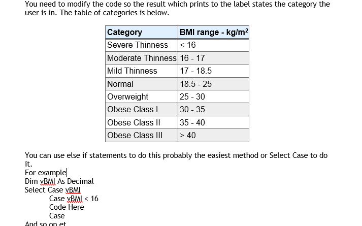 You need to modify the code so the result which prints to the label states the category the
user is in. The table of categories is below.
BMI range - kg/m?
Category
Severe Thinness < 16
Moderate Thinness 16 - 17
Mild Thinness
17 - 18.5
Normal
18.5 - 25
25 - 30
30 - 35
35 - 40
> 40
Overweight
Obese Class I
Obese Class II
Obese Class III
You can use else if statements to do this probably the easiest method or Select Case to do
it.
For example
Dim yBMI As Decimal
Select Case yBMI
Case yBMI < 16
Code Here
Case
And so on et
