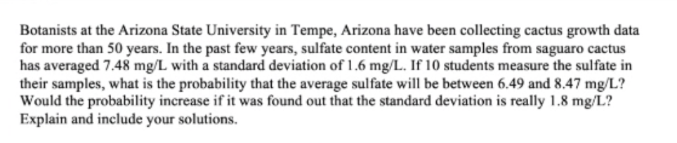 Botanists at the Arizona State University in Tempe, Arizona have been collecting cactus growth data
for more than 50 years. In the past few years, sulfate content in water samples from saguaro cactus
has averaged 7.48 mg/L with a standard deviation of 1.6 mg/L. If 10 students measure the sulfate in
their samples, what is the probability that the average sulfate will be between 6.49 and 8.47 mg/L?
Would the probability increase if it was found out that the standard deviation is really 1.8 mg/L?
Explain and include your solutions.
