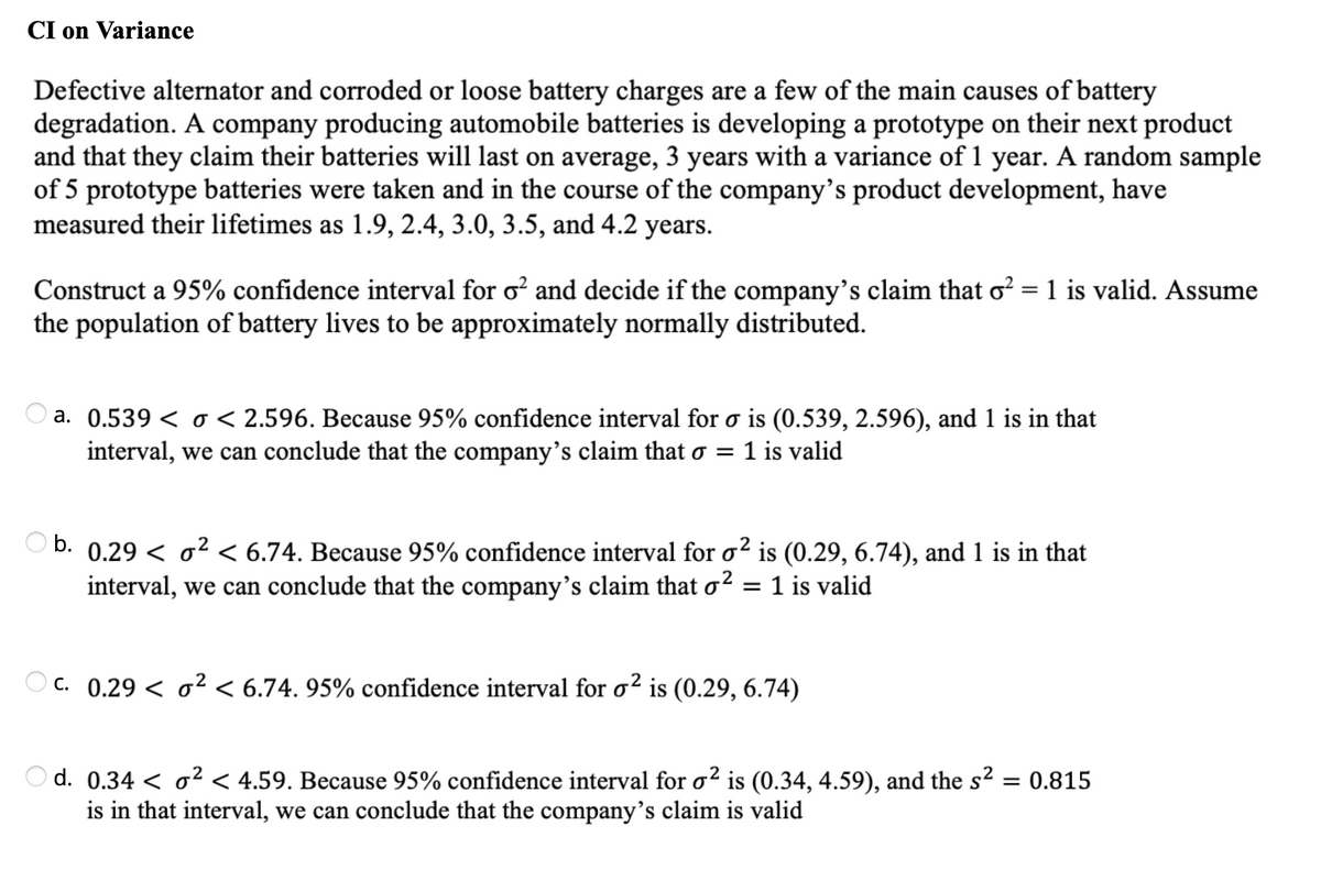 CI on Variance
Defective alternator and corroded or loose battery charges are a few of the main causes of battery
degradation. A company producing automobile batteries is developing a prototype on their next product
and that they claim their batteries will last on average, 3 years with a variance of 1 year. A random sample
of 5 prototype batteries were taken and in the course of the company's product development, have
measured their lifetimes as 1.9, 2.4, 3.0, 3.5, and 4.2 years.
Construct a 95% confidence interval for o and decide if the company's claim that o? = 1 is valid. Assume
the population of battery lives to be approximately normally distributed.
a. 0.539 < o < 2.596. Because 95% confidence interval for o is (0.539, 2.596), and 1 is in that
interval, we can conclude that the company's claim that o =
1 is valid
b.
0.29 < o2 < 6.74. Because 95% confidence interval for o? is (0.29, 6.74), and 1 is in that
interval, we can conclude that the company's claim that o2 = 1 is valid
C. 0.29 < o² < 6.74. 95% confidence interval for o² is (0.29, 6.74)
O d. 0.34 < o² < 4.59. Because 95% confidence interval for o² is (0.34, 4.59), and the s2 = 0.815
is in that interval, we can conclude that the company's claim is valid
