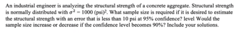 An industrial engineer is analyzing the structural strength of a concrete aggregate. Structural strength
is normally distributed with o? = 1000 (psi)?. What sample size is required if it is desired to estimate
the structural strength with an error that is less than 10 psi at 95% confidence? level Would the
sample size increase or decrease if the confidence level becomes 90%? Include your solutions.
