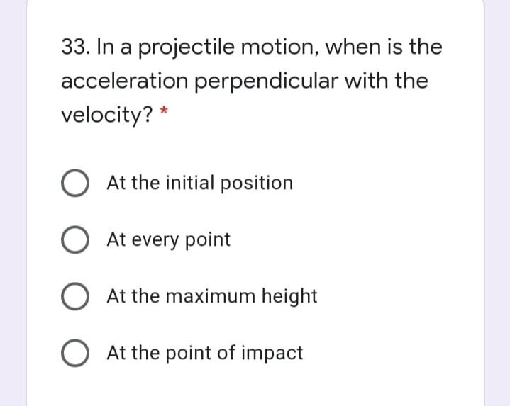 33. In a projectile motion, when is the
acceleration perpendicular with the
velocity? *
At the initial position
O At every point
O At the maximum height
O At the point of impact
