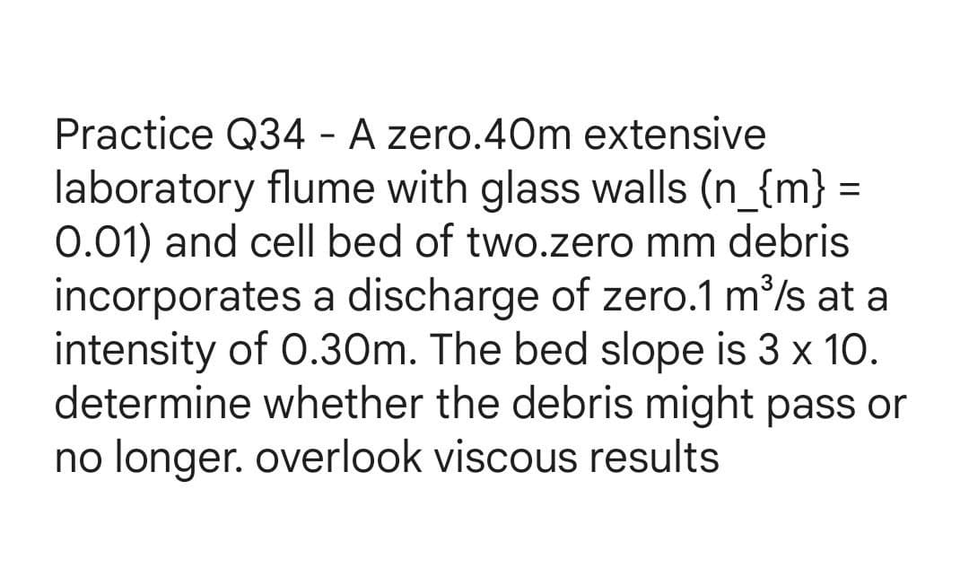 Practice Q34- A zero.40m extensive
laboratory flume with glass walls (n_{m} =
0.01) and cell bed of two.zero mm debris
incorporates a discharge of zero.1 m³/s at a
intensity of 0.30m. The bed slope is 3 x 10.
determine whether the debris might pass or
no longer. overlook viscous results