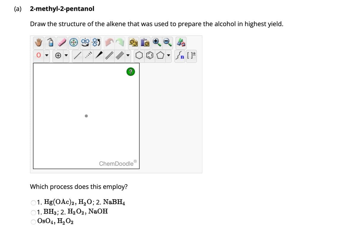 (a) 2-methyl-2-pentanol
Draw the structure of the alkene that was used to prepare the alcohol in highest yield.
?
ChemDoodle
Which process does this employ?
1. Hg(OAc)2, H₂O; 2. NaBH4
1. BH3; 2. H₂O2, NaOH
OsO4, H₂O2
√ [F