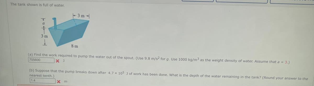 The tank shown is full of water.
T04
3 m
↓
3m4
8 m
(a) Find the work required to pump the water out of the spout. (Use 9.8 m/s² for g. Use 1000 kg/m³ as the weight density of water. Assume that a = 3.)
X J
705600
(b) Suppose that the pump breaks down after 4.7 x 105 J of work has been done. What is the depth of the water remaining in the tank? (Round your answer to the
nearest tenth.)
1.4
Xm