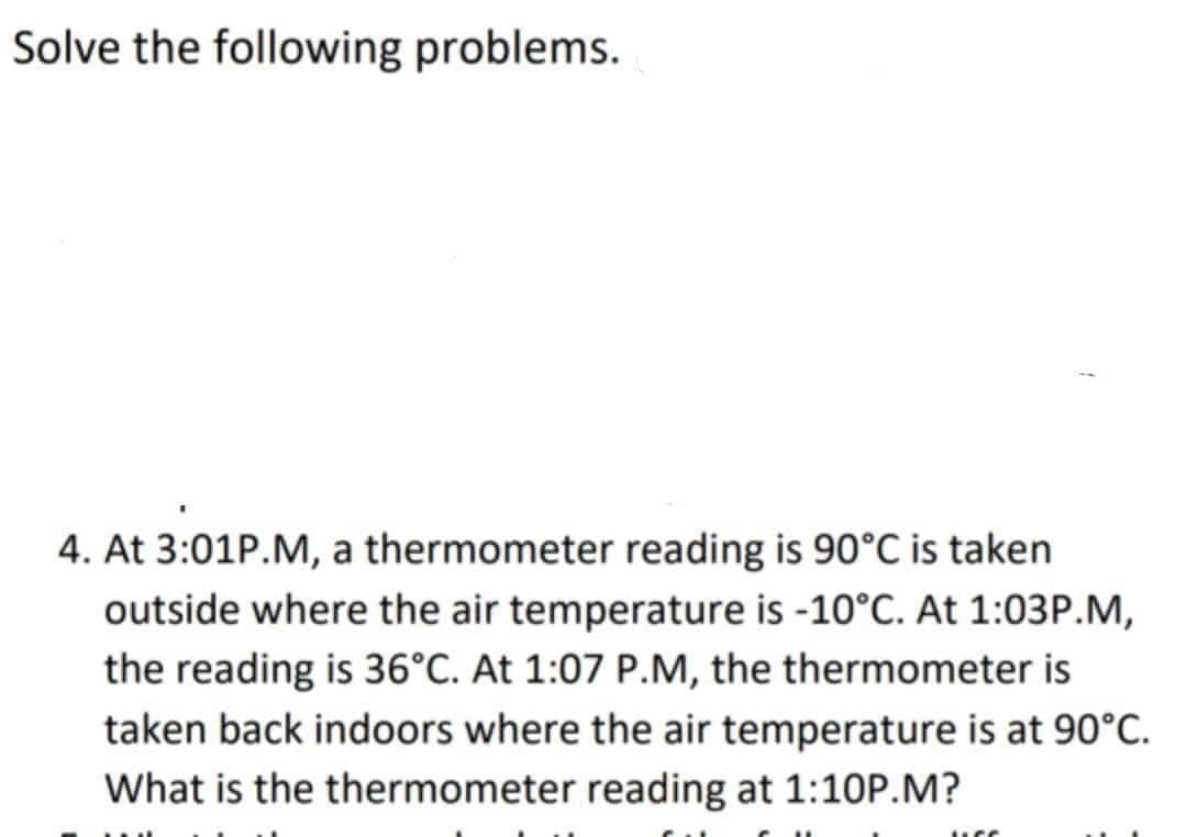 Solve the following problems.
4. At 3:01P.M, a thermometer reading is 90°C is taken
outside where the air temperature is -10°C. At 1:03P.M,
the reading is 36°C. At 1:07 P.M, the thermometer is
taken back indoors where the air temperature is at 90°C.
What is the thermometer reading at 1:10P.M?
