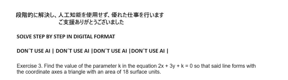 段階的に解決し、 人工知能を使用せず、 優れた仕事を行います
ご支援ありがとうございました
SOLVE STEP BY STEP IN DIGITAL FORMAT
DON'T USE AI DON'T USE AI DON'T USE AI DON'T USE AI
Exercise 3. Find the value of the parameter k in the equation 2x + 3y + k = 0 so that said line forms with
the coordinate axes a triangle with an area of 18 surface units.