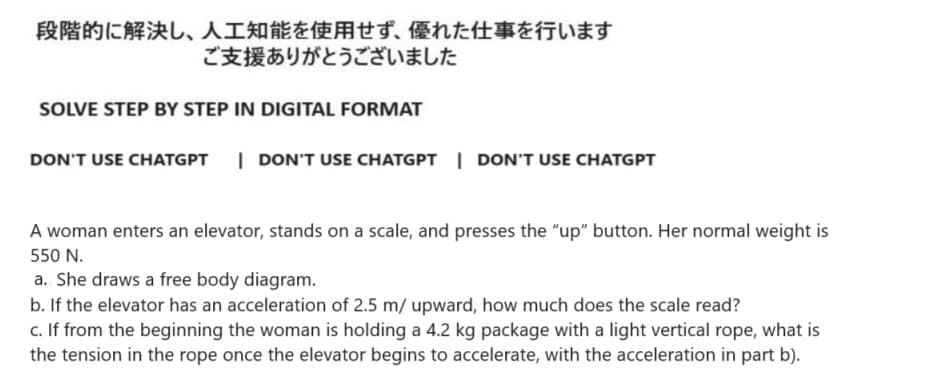 段階的に解決し、 人工知能を使用せず、 優れた仕事を行います
ご支援ありがとうございました
SOLVE STEP BY STEP IN DIGITAL FORMAT
DON'T USE CHATGPT I DON'T USE CHATGPT DON'T USE CHATGPT
A woman enters an elevator, stands on a scale, and presses the "up" button. Her normal weight is
550 N.
a. She draws a free body diagram.
b. If the elevator has an acceleration of 2.5 m/ upward, how much does the scale read?
c. If from the beginning the woman is holding a 4.2 kg package with a light vertical rope, what is
the tension in the rope once the elevator begins to accelerate, with the acceleration in part b).