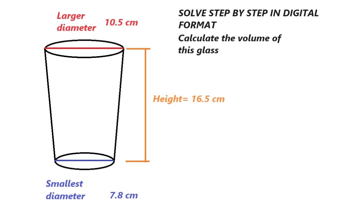 Larger
diameter
Smallest
diameter
10.5 cm
7.8 cm
SOLVE STEP BY STEP IN DIGITAL
FORMAT
Calculate the volume of
this glass
Height= 16.5 cm