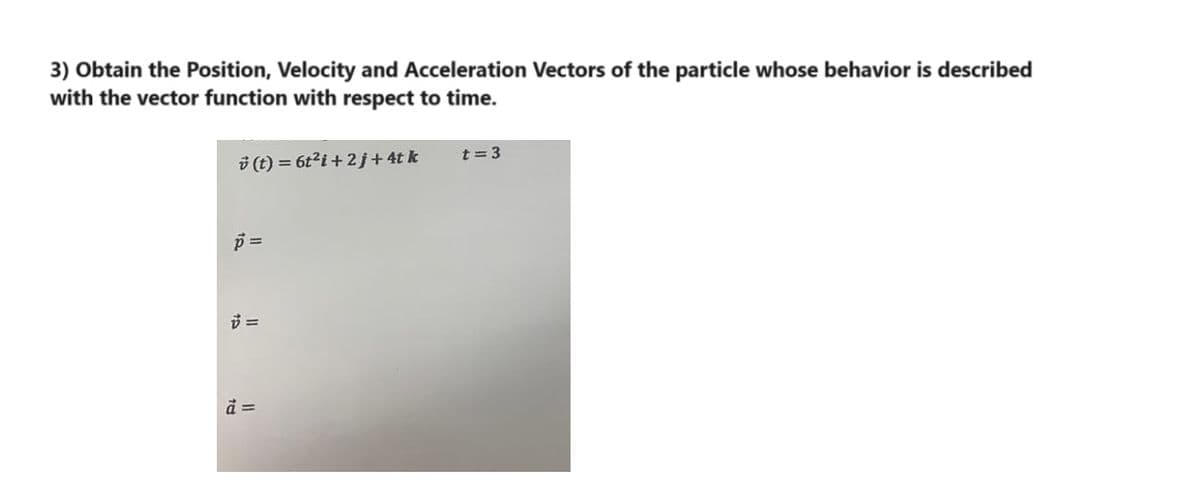 3) Obtain the Position, Velocity and Acceleration Vectors of the particle whose behavior is described
with the vector function with respect to time.
(t) = 6t² i +2j + 4t k
p=
7 =
à =
t = 3