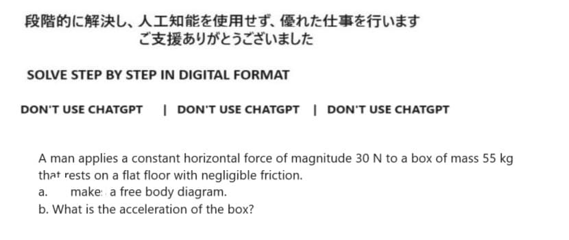 段階的に解決し、 人工知能を使用せず、 優れた仕事を行います
ご支援ありがとうございました
SOLVE STEP BY STEP IN DIGITAL FORMAT
DON'T USE CHATGPT | DON'T USE CHATGPT | DON'T USE CHATGPT
A man applies a constant horizontal force of magnitude 30 N to a box of mass 55 kg
that rests on a flat floor with negligible friction.
a.
make: a free body diagram.
b. What is the acceleration of the box?