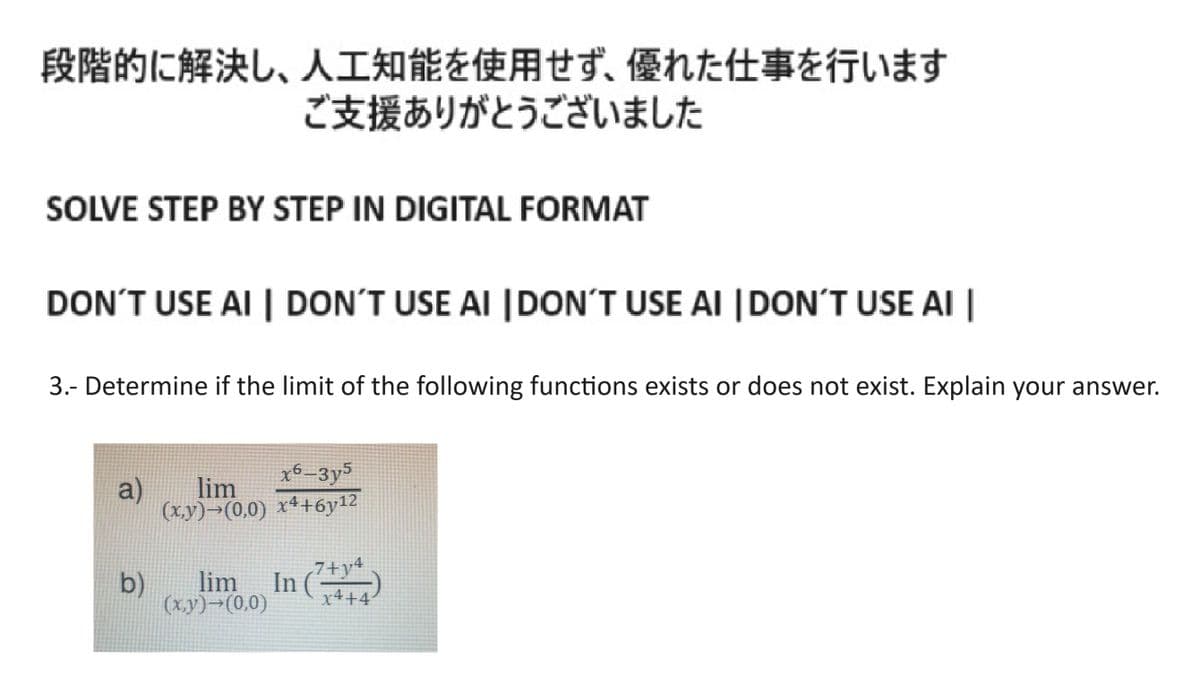 段階的に解決し、 人工知能を使用せず、 優れた仕事を行います
ご支援ありがとうございました
SOLVE STEP BY STEP IN DIGITAL FORMAT
DON'T USE AI DON'T USE AI DON'T USE AI DON'T USE AI
3.- Determine if the limit of the following functions exists or does not exist. Explain your answer.
a)
b)
635
lim
(x,y)-(0,0) x4+6y¹2
lim In
(x,y) (0.0)
7+y
x4+4