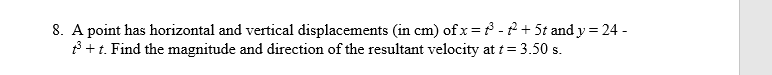 8. A point has horizontal and vertical displacements (in cm) of x = ³ - ² + 5t and y = 24-
+³+ t. Find the magnitude and direction of the resultant velocity at t = 3.50 s.