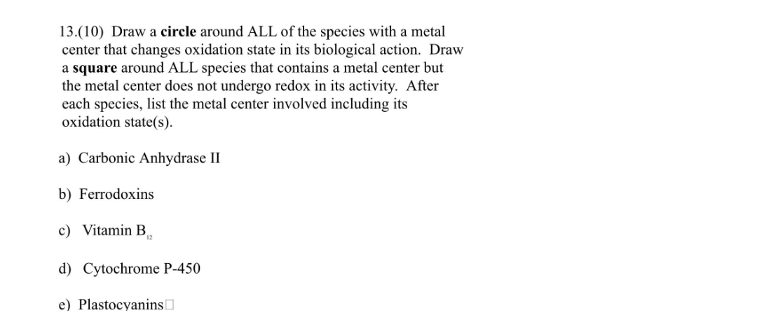 13.(10) Draw a circle around ALL of the species with a metal
center that changes oxidation state in its biological action. Draw
a square around ALL species that contains a metal center but
the metal center does not undergo redox in its activity. After
each species, list the metal center involved including its
oxidation state(s).
a) Carbonic Anhydrase II
b) Ferrodoxins
c) Vitamin B₁2
d) Cytochrome P-450
e) Plastocyanins