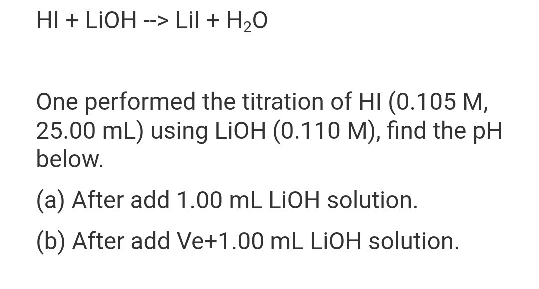 HI + LIOH --> Lil + H₂O
One performed the titration of HI (0.105 M,
25.00 mL) using LiOH (0.110 M), find the pH
below.
(a) After add 1.00 mL LIOH solution.
(b) After add Ve+1.00 mL LIOH solution.