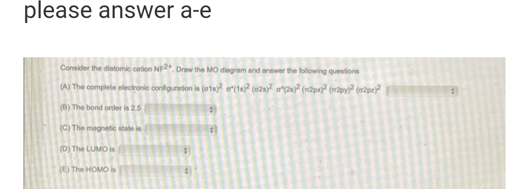 please answer a-e
Consider the diatomic cation NF2+. Draw the MO diagram and answer the following questions
(A) The complete electronic configuration is (01s)2 o(18)2 (028)2 0(28)2 (112px)2 (m2py)2 (02pz)2
(B) The bond order is 2.5
(C) The magnetic state is
4
(D) The LUMO is
#
(E) The HOMO is