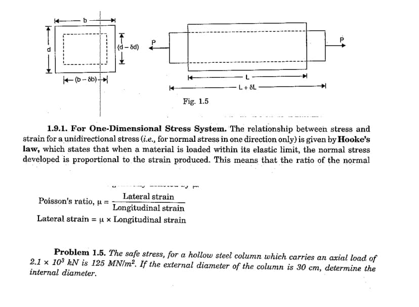 (b-8b)+
(d-8d)
Fig. 1.5
L + ÖL
1.9.1. For One-Dimensional Stress System. The relationship between stress and
strain for a unidirectional stress (i.e., for normal stress in one direction only) is given by Hooke's
law, which states that when a material is loaded within its elastic limit, the normal stress
developed is proportional to the strain produced. This means that the ratio of the normal
Lateral strain
Poisson's ratio, u =
Longitudinal strain
Lateral strain = u x Longitudinal strain
Problem 1.5. The safe stress, for a hollow steel column which carries an axial load of
2.1 x 10³ kN is 125 MN/m². If the external diameter of the column is 30 cm, determine the
internal diameter.