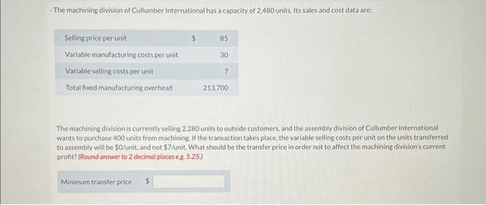 The machining division of Cullumber International has a capacity of 2.480 units. Its sales and cost data are:
Selling price per unit
Variable manufacturing costs per unit
Variable selling costs per unit
Total fixed manufacturing overhead
$
Minimum transfer price $
85
30
7
213,700
The machining division is currently selling 2.280 units to outside customers, and the assembly division of Cullumber International
wants to purchase 400 units from machining. If the transaction takes place, the variable selling costs per unit on the units transferred
to assembly will be $0/unit, and not $7/unit. What should be the transfer price in order not to affect the machining division's current
profit? (Round answer to 2 decimal places eg. 5.25.)