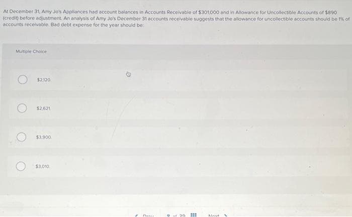 At December 31, Amy Jo's Appliances had account balances in Accounts Receivable of $301,000 and in Allowance for Uncollectible Accounts of $890
(credit) before adjustment. An analysis of Amy Jo's December 31 accounts receivable suggests that the allowance for uncollectible accounts should be 1% of
accounts receivable. Bad debt expense for the year should be:
Multiple Choice
$2,120
$2,621
$3,900
$3,010
Deas
020
#
Mout