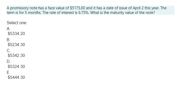 A promissory note has a face value of $5175.00 and it has a date of issue of April 2 this year. The
term is for 5 months. The rate of interest is 6.75%. What is the maturity value of the note?
Select one:
A.
$5334.20
B.
$5234.30
C.
$5342.30
D.
$5324.30
E.
$5444.30