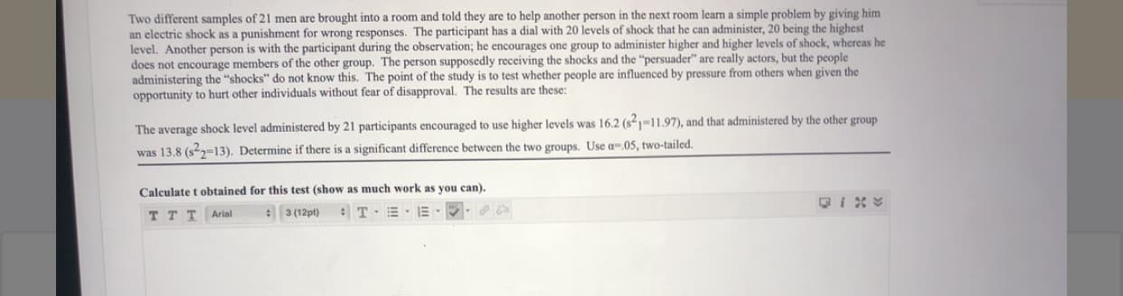 Two different samples of 21 men are brought into a room and told they are to help another person in the next room learn a simple problem by giving him
an clectric shock as a punishment for wrong responses. The participant has a dial with 20 levels of shock that he can administer, 20 being the highest
level. Another person is with the participant during the observation; he encourages one group to administer higher and higher levels of shock, whereas he
does not encourage members of the other group. The person supposedly receiving the shocks and the "persuader" are really actors, but the people
administering the "shocks" do not know this. The point of the study is to test whether people are influenced by pressure from others when given the
opportunity to hurt other individuals without fear of disapproval. The results are these:
The average shock level administered by 21 participants encouraged to use higher levels was 16.2 (s1-11.97), and that administered by the other group
was 13.8 (s22=13). Determine if there is a significant difference between the two groups. Use a-.05, two-tailed.
Calculate t obtained for this test (show as much work as you can).
e 3 (12pt)
TTT Arial
