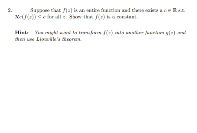 2.
Suppose that f(z) is an entire function and there exists a ceR s.t.
Re(f(2)) < c for all z. Show that f(2) is a constant.
Hint: You might want to transform f(2) into another function g(z) and
then use Liouville's theorem.
