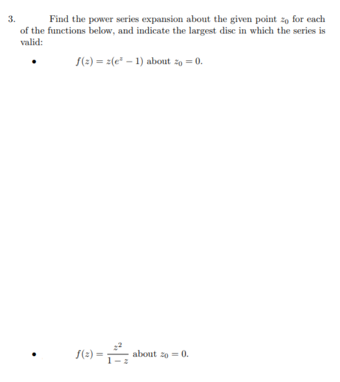 3.
Find the power series expansion about the given point zo for each
of the functions below, and indicate the largest disc in which the series is
valid:
f(2) = z(e² – 1) about zo = 0.
f(2) =
about zo = 0.
