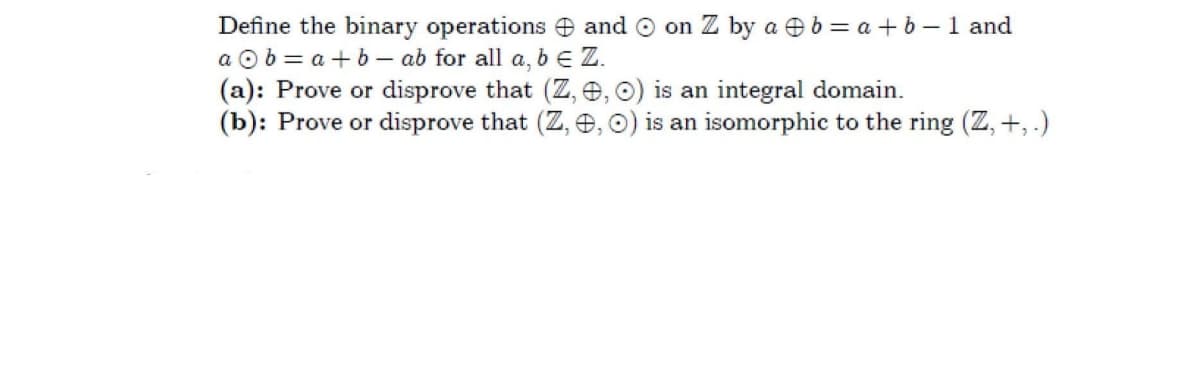 Define the binary operations and O on Z by a eb = a + b -1 and
a O b = a +b- ab for all a, b e Z.
(a): Prove or disprove that (Z, e, o) is an integral domain.
(b): Prove or disprove that (Z, e, O) is an isomorphic to the ring (Z, +, .)
