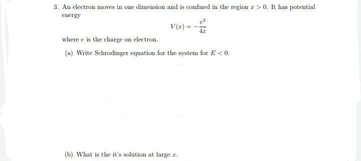 3. An electron moves in one dimension and is confined in the region r>0. It has potential
energy
V(z) :
4.r
where e is the charge on electron.
(a) Write Schrodinger equation for the system for E < 0.
(b) What is the it's solution at large r.
