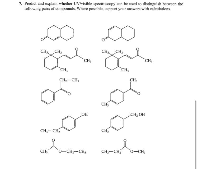 7. Predict and explain whether UV/visible spectroscopy can be used to distinguish between the
following pairs of compounds. Where possible, support your answers with calculations.
CH CH3
CH3
CH3
CH3
CH3
CH3
CH3
ÇH-CH,
CH3
CH3
OH
CH2 OH
CH3-CH2
CH3
CH3
0-CH2-CH3
CH;-CH
0-CH3
