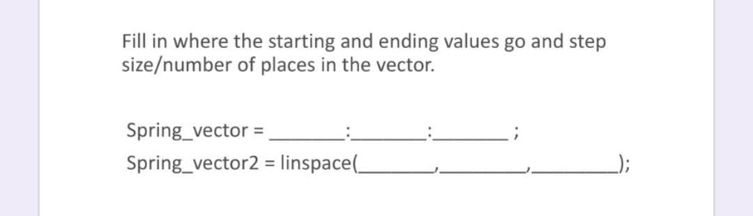 Fill in where the starting and ending values go and step
size/number of places in the vector.
Spring_vector =
Spring_vector2 = linspace(
);
%3D
