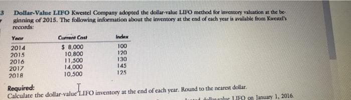 Dollar-Value LIFO Kwestel Company adopted the dollar-value LIFO method for inventory valuation at the be-
ginning of 2015. The following information about the inventory at the end of cach year is available from Kwestel's
records:
Year
Current Cost
Index
2014
2015
2016
2017
$ 8,000
10,800
11,500
14,000
10,500
100
120
130
145
125
2018
Required:
Calculate the dollar-value"LIFO inventory at the end of each year. Round to the nearcst dollar.
dolhraraluc L IFO on January 1, 2016.
