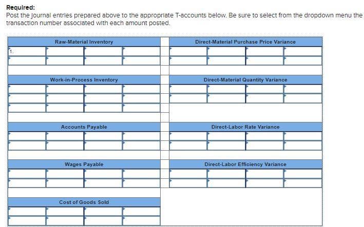 Required:
Post the Journal entries prepared above to the appropriate T-accounts below. Be sure to select from the dropdown menu the
transaction number associated with each amount posted.
Raw-Material Inventory
Direct-Material Purchase Price Variance
1.
Work-in-Process Inventory
Direct-Material Quantity Variance
Accounts Payable
Direct-Labor Rate Variance
Wages Payable
Direct-Labor Efficiency Variance
Cost of Goods Sold
