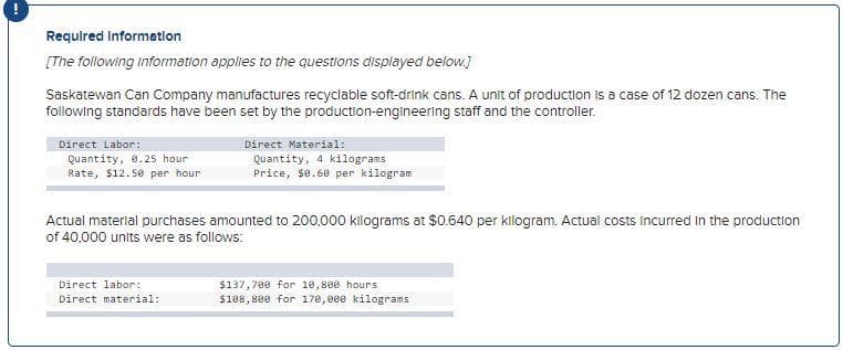 Required informetion
[The following information applies to the questions displayed below.j
Saskatewan Can Company manufactures recyclable soft-drink cans. A unit of production is a case of 12 dozen cans. The
following standards have been set by the production-engineering staff and the controller.
Direct Labor:
Direct Material:
Quantity, 0.25 hour
Quantity, 4 kilograms
Price, $8.60 per kilogram
Rate, $12.50 per hour
Actual material purchases amounted to 200,000 kilograms at $0.640 per kilogram. Actual costs incurred In the production
of 40,000 units were as follows:
Direct labor:
$137, 700 for 10,800 hours
$188, 800 for 170,000 kilograms
Direct material:
