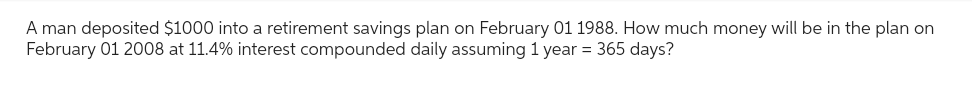 A man deposited $1000 into a retirement savings plan on February 01 1988. How much money will be in the plan on
February 01 2008 at 11.4% interest compounded daily assuming 1 year = 365 days?