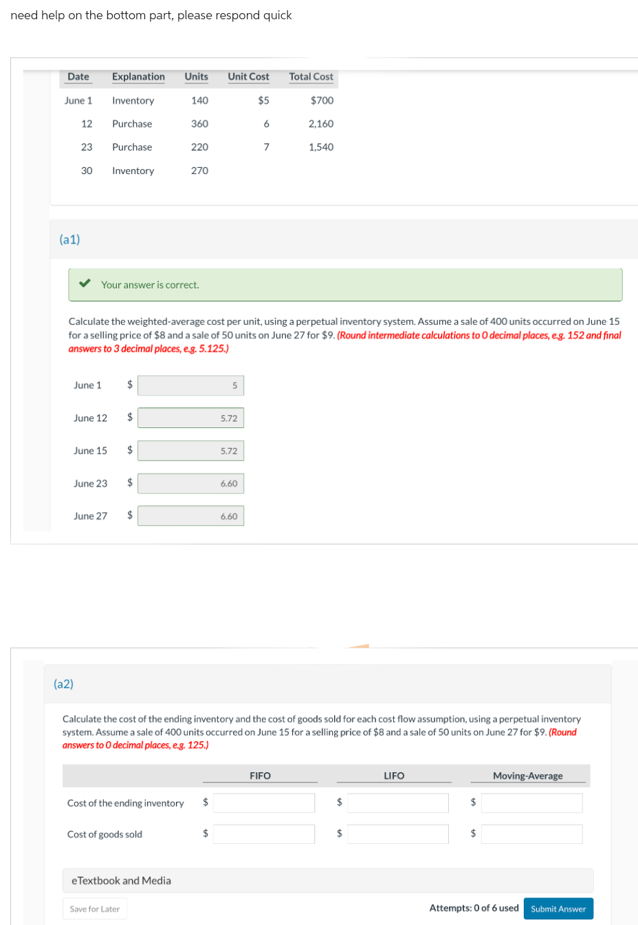 need help on the bottom part, please respond quick
Date
June 1
(a1)
12
23
30
June 1
June 12
(a2)
June 15
Explanation Units Unit Cost
Inventory
$5
Purchase
Purchase
Inventory
June 23
Your answer is correct.
$
$
Calculate the weighted-average cost per unit, using a perpetual inventory system. Assume a sale of 400 units occurred on June 15
for a selling price of $8 and a sale of 50 units on June 27 for $9. (Round intermediate calculations to O decimal places, e.g. 152 and final
answers to 3 decimal places, e.g. 5.125.)
$
June 27 $
$
Save for Later
140
360
Cost of goods sold
220
eTextbook and Media
270
Cost of the ending inventory $
5
$
5.72
5.72
6.60
6
6.60
7
Calculate the cost of the ending inventory and the cost of goods sold for each cost flow assumption, using a perpetual inventory
system. Assume a sale of 400 units occurred on June 15 for a selling price of $8 and a sale of 50 units on June 27 for $9. (Round
answers to O decimal places, e.g. 125.)
Total Cost
$700
2,160
FIFO
1,540
$
$
LIFO
$
$
Moving-Average
Attempts: 0 of 6 used Submit Answer