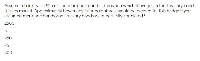 Assume a bank has a $25 million mortgage bond risk position which it hedges in the Treasury bond
futures market. Approximately how many futures contracts would be needed for this hedge if you
assumed mortgage bonds and Treasury bonds were perfectly correlated?
2500
5
250
25
500