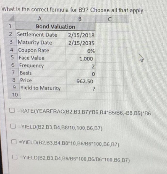 What is the correct formula for B9? Choose all that apply.
A
B
C
Bond Valuation
1
2 Settlement Date
3 Maturity Date
4 Coupon Rate
5
Face Value
6 Frequency
7 Basis
8 Price
9 Yield to Maturity
10
2/15/2018
2/15/2035
6%
1,000
2
0
962.50
?
=RATE(YEARFRAC(B2,B3,B7) B6,B4 B5/B6,-B8,B5) B6
O=YIELD(B2,B3,B4,B8/10,100,B6,B7)
=YIELD(B2,B3,B4,B8*10,B6/B6*100,B6,B7)
4
O=YIELD(B2,B3,B4,B9/B6*100,B6/B6*100,B6,B7)