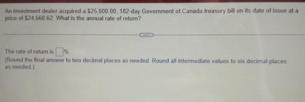 An investment dealer acquired a $25,000.00, 182-day Government of Canada treasury bill on its date of issue at a
price of $24,660.62. What is the annual rate of return?
The rate of return is%.
(Round the final answer to two decimal places as needed. Round all intermediate values to six decimal places
as needed.)