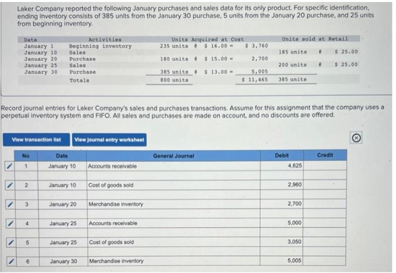 Laker Company reported the following January purchases and sales data for its only product. For specific identification,
ending inventory consists of 385 units from the January 30 purchase, 5 units from the January 20 purchase, and 25 units
from beginning inventory.
V
Date
January 1
January 10
January 20
January 25
January 30
View transaction list View Journal entry worksheet
Date
January 10
No
/ 1
"
i
Record journal entries for Laker Company's sales and purchases transactions. Assume for this assignment that the company uses a
perpetual inventory system and FIFO. All sales and purchases are made on account, and no discounts are offered.
2
3
4
Activities
Beginning inventory
Sales
Purchase
Sales
Purchase
Totals
5
6
January 10 Cost of goods sold
January 20
January 25
January 25
Accounts receivable
January 30
Merchandise inventory
Accounts receivable
Cost of goods sold
Units Acquired at Cost
235 units @ $ 16.00-
180 units
$ 15.00-
385 units
$ 13.00-
800 units
Merchandise inventory
$ 3,760
2,700
5,005
$ 11,465
General Journal
Units sold at Retail
185 units
200 units
385 units
Debit
4,625
2,960
2,700
5,000
3,050
5,005
$ 25.00
$ 25.00
Credit
fond