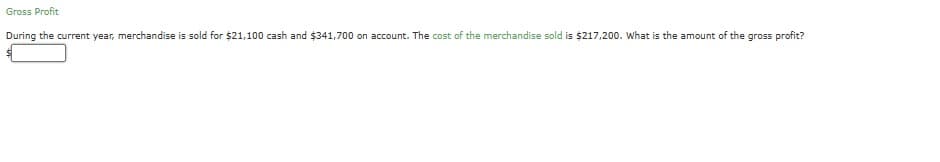 Gross Profit
During the current year, merchandise is sold for $21,100 cash and $341,700 on account. The cost of the merchandise sold is $217,200. What is the amount of the gross profit?