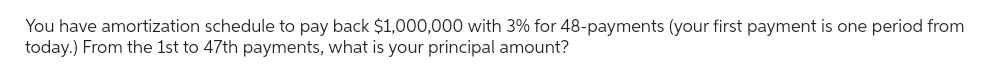 You have amortization schedule to pay back $1,000,000 with 3% for 48-payments (your first payment is one period from
today.) From the 1st to 47th payments, what is your principal amount?