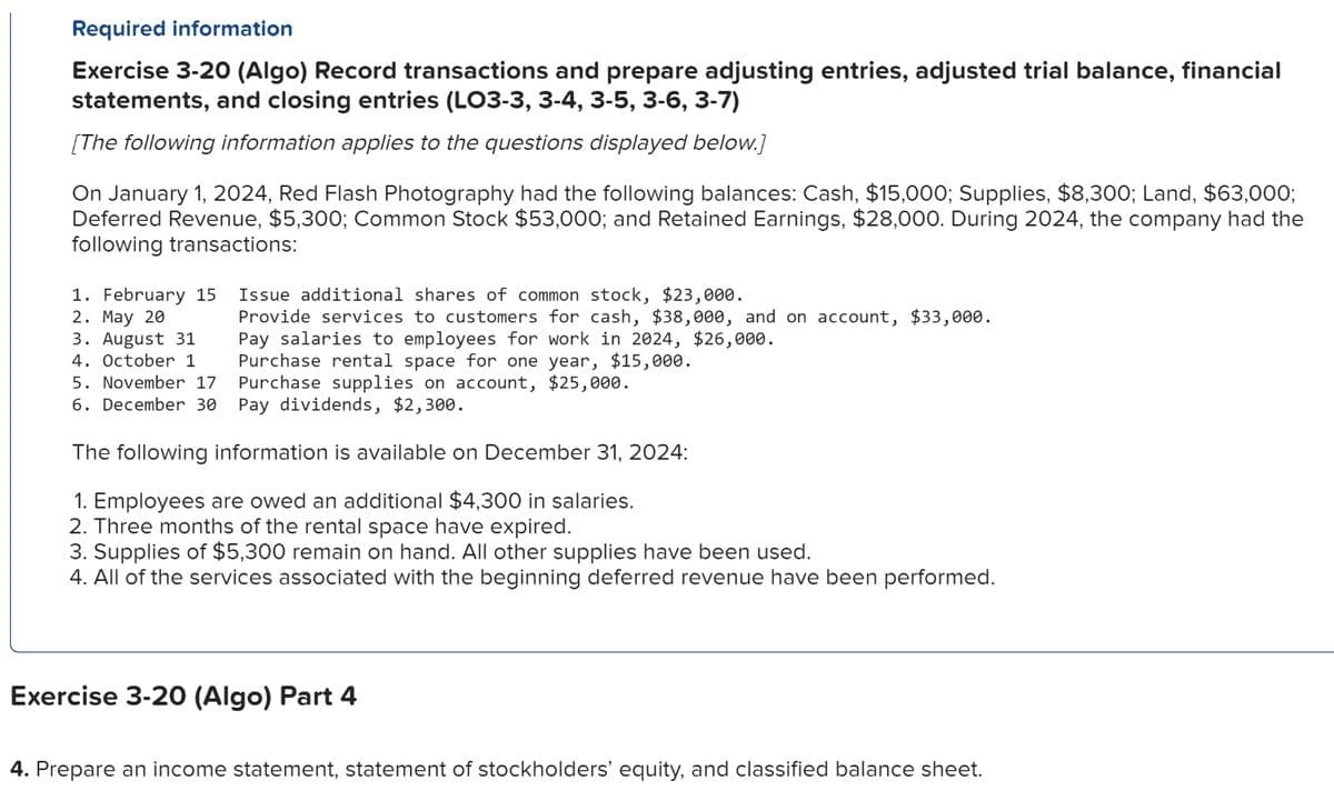 Required information
Exercise 3-20 (Algo) Record transactions and prepare adjusting entries, adjusted trial balance, financial
statements, and closing entries (LO3-3, 3-4, 3-5, 3-6, 3-7)
[The following information applies to the questions displayed below.]
On January 1, 2024, Red Flash Photography had the following balances: Cash, $15,000; Supplies, $8,300; Land, $63,000;
Deferred Revenue, $5,300; Common Stock $53,000; and Retained Earnings, $28,000. During 2024, the company had the
following transactions:
1. February 15
2. May 20
3. August 31
4. October 1
5. November 17
6. December 30
Issue additional shares of common stock, $23,000.
Provide services to customers for cash, $38,000, and on account, $33,000.
Pay salaries to employees for work in 2024, $26,000.
Purchase rental space for one year, $15,000.
Purchase supplies on account, $25,000.
Pay dividends, $2,300.
The following information is available on December 31, 2024:
1. Employees are owed an additional $4,300 in salaries.
2. Three months of the rental space have expired.
3. Supplies of $5,300 remain on hand. All other supplies have been used.
4. All of the services associated with the beginning deferred revenue have been performed.
Exercise 3-20 (Algo) Part 4
4. Prepare an income statement, statement of stockholders' equity, and classified balance sheet.