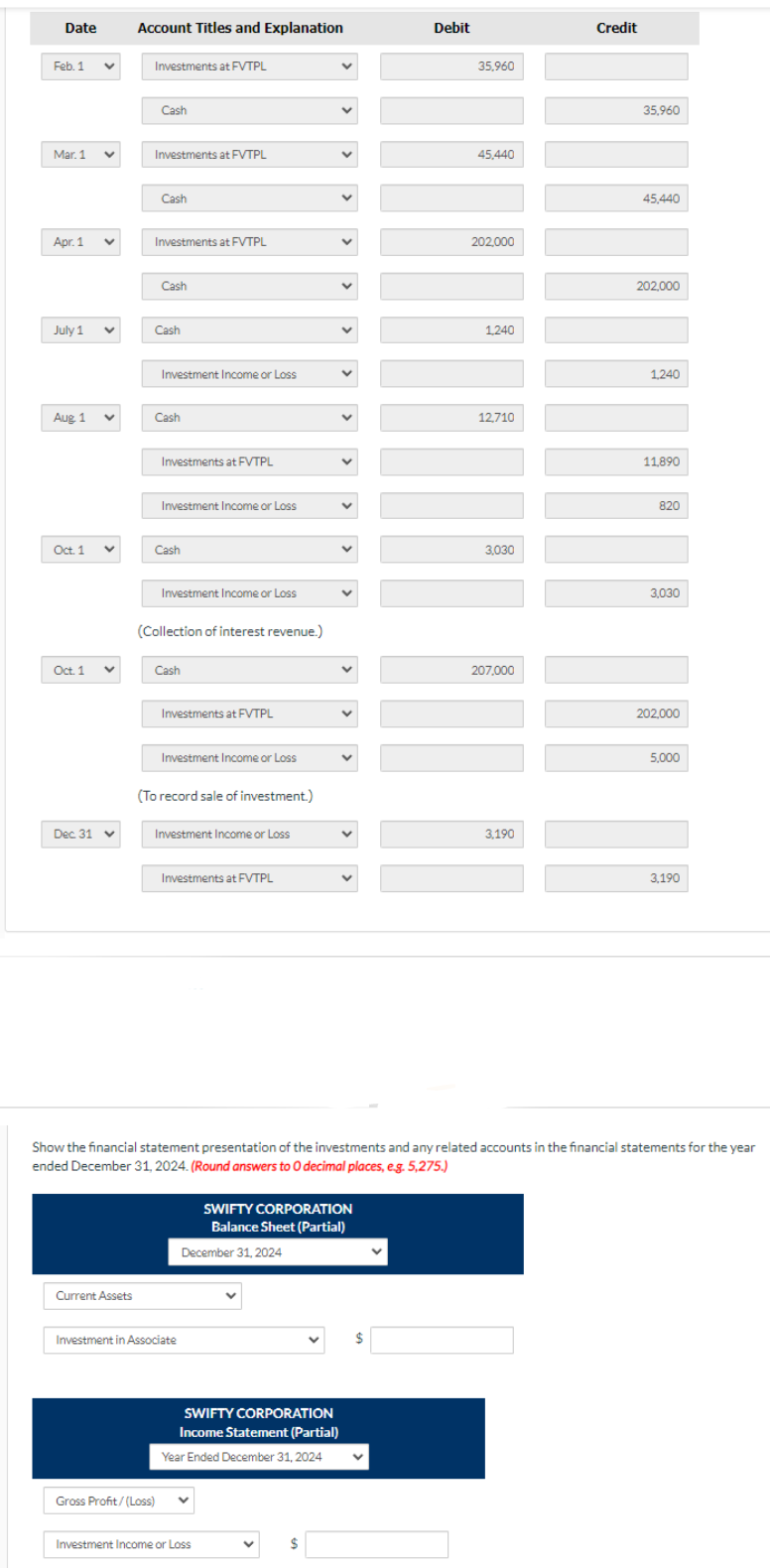 Date
Feb. 1 V
Mar. 1
Apr. 1
July 1
Aug 1 v
V
Oct. 1 V
Oct. 1
Dec. 31
V
v
Account Titles and Explanation
Current Assets
Investments at FVTPL
Cash
Investments at FVTPL
Cash
Investments at FVTPL
Cash
Cash
Investment Income or Loss
Cash
Investments at FVTPL
Investment Income or Loss
Cash
Gross Profit/(Loss)
Investment Income or Loss
(Collection of interest revenue.)
Cash
Investments at FVTPL
Investment Income or Loss
(To record sale of investment.)
Investment Income or Loss
Investments at FVTPL
Investment in Associate
December 31, 2024
SWIFTY CORPORATION
Income Statement (Partial)
Year Ended December 31, 2024
Investment Income or Loss
V
V
V $
V
M
v
V
V
V
V
V
V
SWIFTY CORPORATION
Balance Sheet (Partial)
V
$
Debit
V
35,960
45,440
202,000
1,240
12,710
3,030
207,000
3,190
Credit
35,960
Show the financial statement presentation of the investments and any related accounts in the financial statements for the year
ended December 31, 2024. (Round answers to O decimal places, e.g. 5,275.)
45,440
202,000
1,240
11,890
820
3,030
202,000
5,000
3,190