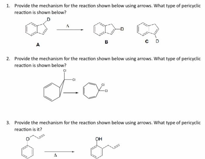 1. Provide the mechanism for the reaction shown below using arrows. What type of pericyclic
reaction is shown below?
D
A
A
A
B
2. Provide the mechanism for the reaction shown below using arrows. What type of pericyclic
reaction is shown below?
Lo
CI
-D
OH
CD
3. Provide the mechanism for the reaction shown below using arrows. What type of pericyclic
reaction is it?