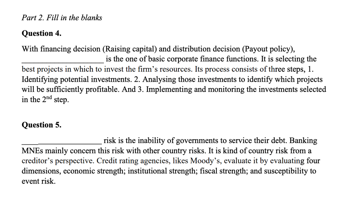 Part 2. Fill in the blanks
Question 4.
With financing decision (Raising capital) and distribution decision (Payout policy),
is the one of basic corporate finance functions. It is selecting the
best projects in which to invest the firm's resources. Its process consists of three steps, 1.
Identifying potential investments. 2. Analysing those investments to identify which projects
will be sufficiently profitable. And 3. Implementing and monitoring the investments selected
in the 2nd
step.
Question 5.
risk is the inability of governments to service their debt. Banking
MNEs mainly concern this risk with other country risks. It is kind of country risk from a
creditor's perspective. Credit rating agencies, likes Moody's, evaluate it by evaluating four
dimensions, economic strength; institutional strength; fiscal strength; and susceptibility to
event risk.