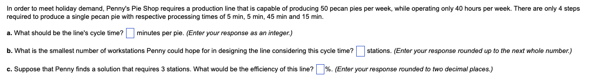 In order to meet holiday demand, Penny's Pie Shop requires a production line that is capable of producing 50 pecan pies per week, while operating only 40 hours per week. There are only 4 steps
required to produce a single pecan pie with respective processing times of 5 min, 5 min, 45 min and 15 min.
a. What should be the line's cycle time?
minutes per pie. (Enter your response as an integer.)
b. What is the smallest number of workstations Penny could hope for in designing the line considering this cycle time?
c. Suppose that Penny finds a solution that requires 3 stations. What would be the efficiency of this line? %. (Enter your response rounded to two decimal places.)
stations. (Enter your response rounded up to the next whole number.)