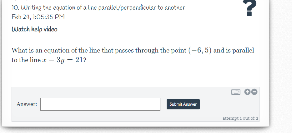 10. Writing the equation of a line parallel/perpendicular to another
Feb 24, 1:05:35 PM
Watch help video
What is an equation of the line that passes through the point (-6, 5) and is parallel
to the line x
3y = 21?
-
Answer:
Submit Answer
attempt 1 out of 2
